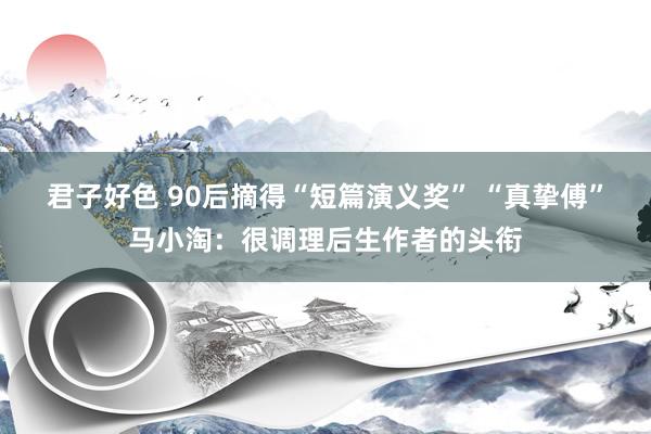 君子好色 90后摘得“短篇演义奖” “真挚傅”马小淘：很调理后生作者的头衔