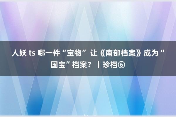 人妖 ts 哪一件“宝物” 让《南部档案》成为“国宝”档案？丨珍档⑥