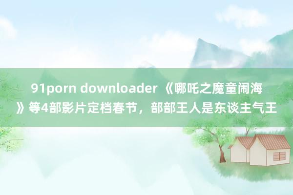 91porn downloader 《哪吒之魔童闹海》等4部影片定档春节，部部王人是东谈主气王