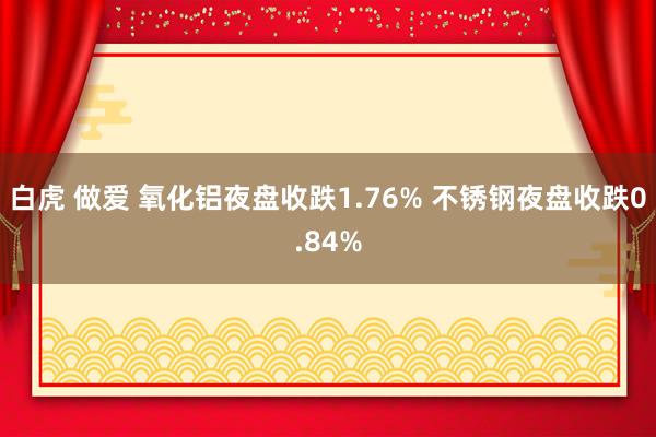 白虎 做爱 氧化铝夜盘收跌1.76% 不锈钢夜盘收跌0.84%