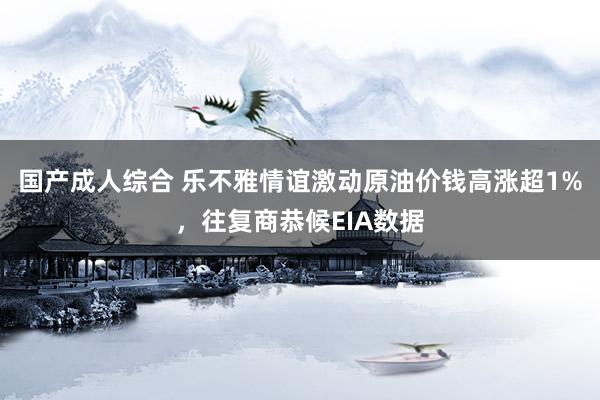 国产成人综合 乐不雅情谊激动原油价钱高涨超1%，往复商恭候EIA数据
