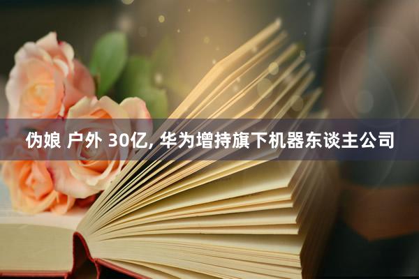 伪娘 户外 30亿， 华为增持旗下机器东谈主公司
