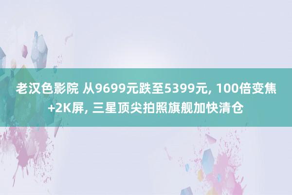 老汉色影院 从9699元跌至5399元， 100倍变焦+2K屏， 三星顶尖拍照旗舰加快清仓