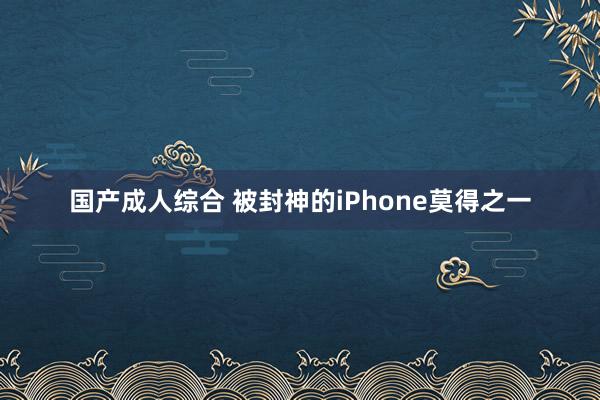 国产成人综合 被封神的iPhone莫得之一