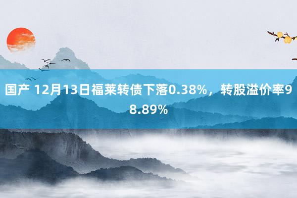 国产 12月13日福莱转债下落0.38%，转股溢价率98.89%