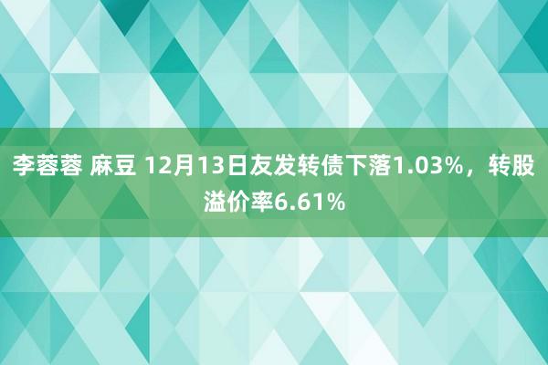 李蓉蓉 麻豆 12月13日友发转债下落1.03%，转股溢价率6.61%