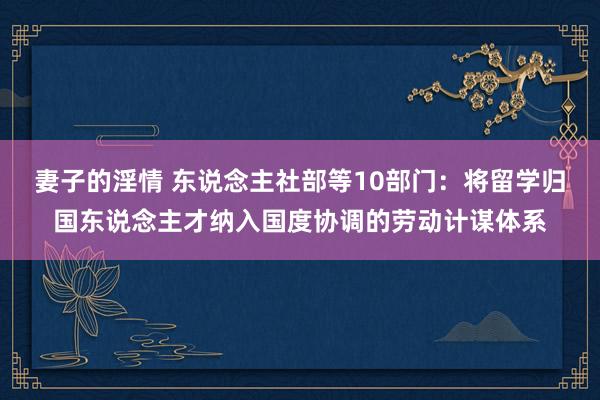 妻子的淫情 东说念主社部等10部门：将留学归国东说念主才纳入国度协调的劳动计谋体系