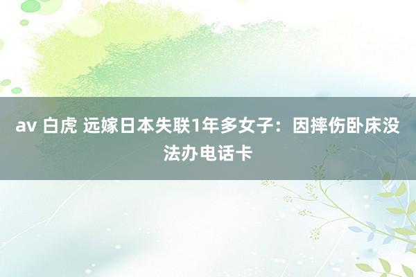 av 白虎 远嫁日本失联1年多女子：因摔伤卧床没法办电话卡