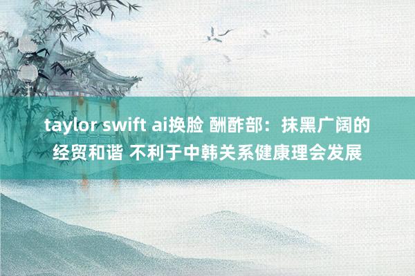 taylor swift ai换脸 酬酢部：抹黑广阔的经贸和谐 不利于中韩关系健康理会发展