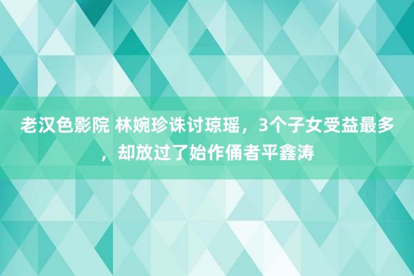 老汉色影院 林婉珍诛讨琼瑶，3个子女受益最多，却放过了始作俑者平鑫涛