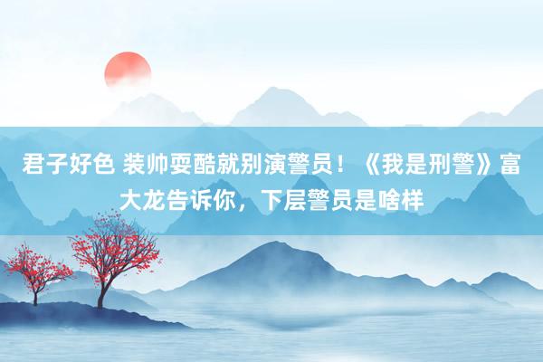 君子好色 装帅耍酷就别演警员！《我是刑警》富大龙告诉你，下层警员是啥样