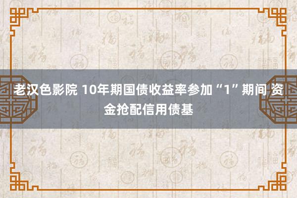 老汉色影院 10年期国债收益率参加“1”期间 资金抢配信用债基