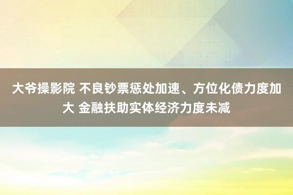 大爷操影院 不良钞票惩处加速、方位化债力度加大 金融扶助实体经济力度未减