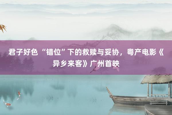 君子好色 “错位”下的救赎与妥协，粤产电影《异乡来客》广州首映