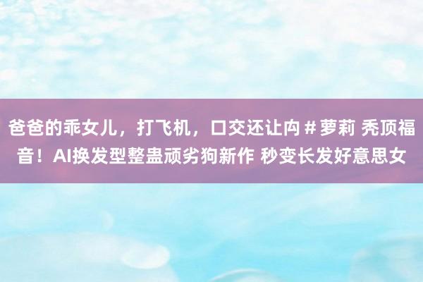 爸爸的乖女儿，打飞机，口交还让禸＃萝莉 秃顶福音！AI换发型整蛊顽劣狗新作 秒变长发好意思女