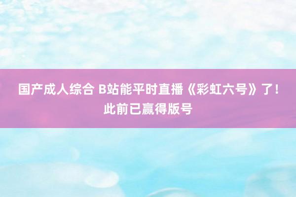 国产成人综合 B站能平时直播《彩虹六号》了！此前已赢得版号