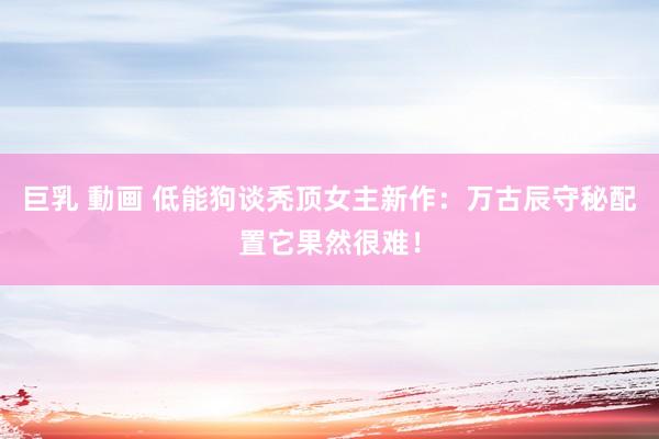 巨乳 動画 低能狗谈秃顶女主新作：万古辰守秘配置它果然很难！
