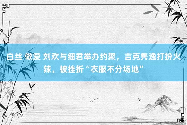 白丝 做爱 刘欢与细君举办约聚，吉克隽逸打扮火辣，被挫折“衣服不分场地”