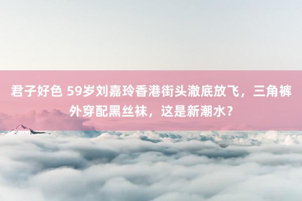 君子好色 59岁刘嘉玲香港街头澈底放飞，三角裤外穿配黑丝袜，这是新潮水？