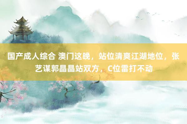 国产成人综合 澳门这晚，站位清爽江湖地位，张艺谋郭晶晶站双方，C位雷打不动