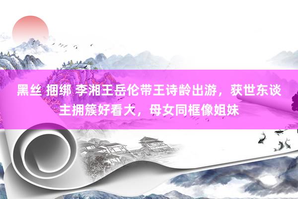 黑丝 捆绑 李湘王岳伦带王诗龄出游，获世东谈主拥簇好看大，母女同框像姐妹