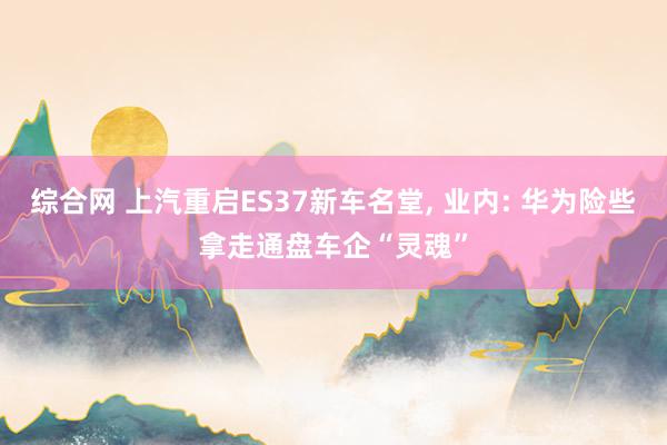 综合网 上汽重启ES37新车名堂， 业内: 华为险些拿走通盘车企“灵魂”