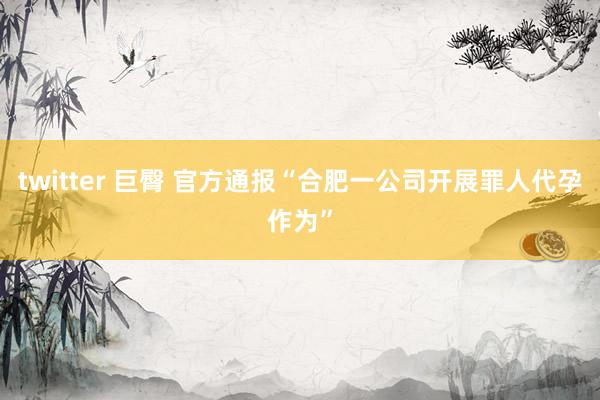 twitter 巨臀 官方通报“合肥一公司开展罪人代孕作为”