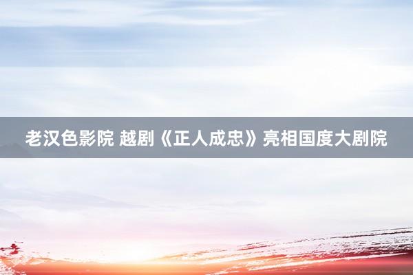 老汉色影院 越剧《正人成忠》亮相国度大剧院