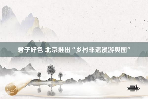 君子好色 北京推出“乡村非遗漫游舆图”
