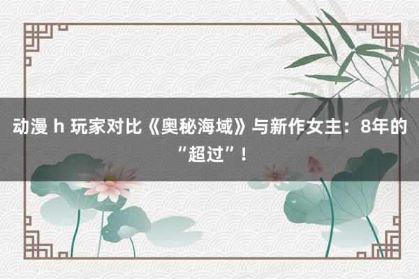 动漫 h 玩家对比《奥秘海域》与新作女主：8年的“超过”！