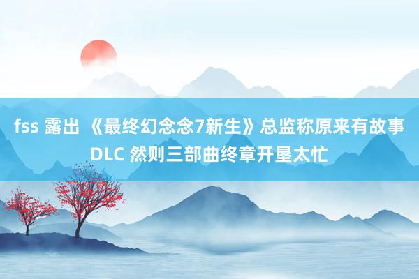 fss 露出 《最终幻念念7新生》总监称原来有故事DLC 然则三部曲终章开垦太忙