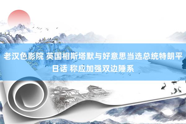 老汉色影院 英国相斯塔默与好意思当选总统特朗平日话 称应加强双边陲系