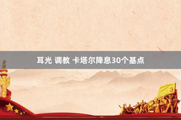 耳光 调教 卡塔尔降息30个基点