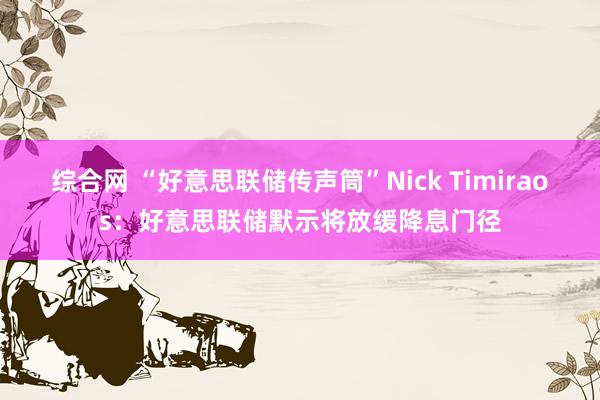 综合网 “好意思联储传声筒”Nick Timiraos：好意思联储默示将放缓降息门径