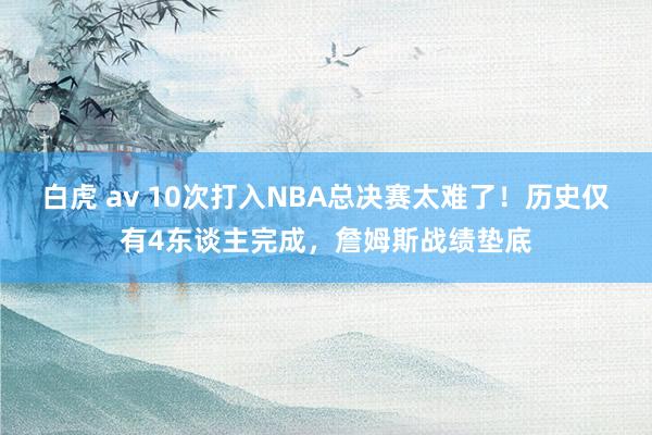 白虎 av 10次打入NBA总决赛太难了！历史仅有4东谈主完成，詹姆斯战绩垫底