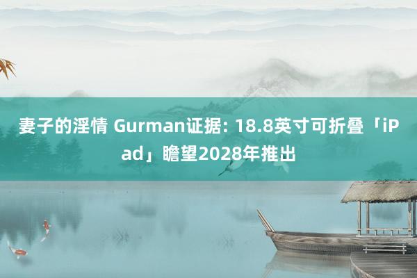 妻子的淫情 Gurman证据: 18.8英寸可折叠「iPad」瞻望2028年推出