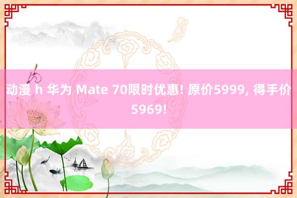 动漫 h 华为 Mate 70限时优惠! 原价5999， 得手价5969!
