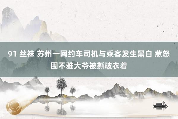 91 丝袜 苏州一网约车司机与乘客发生黑白 惹怒围不雅大爷被撕破衣着