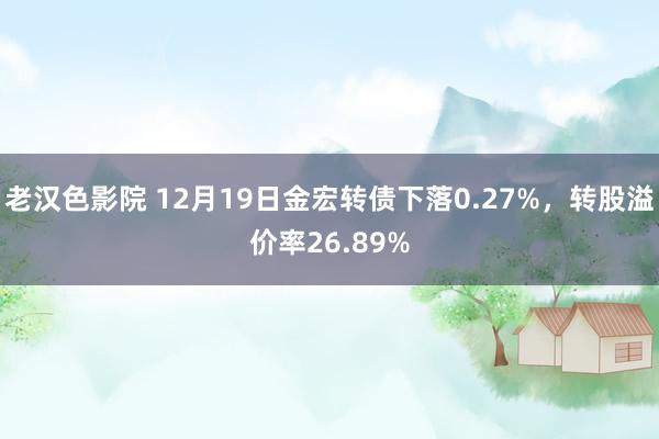 老汉色影院 12月19日金宏转债下落0.27%，转股溢价率26.89%