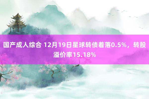 国产成人综合 12月19日星球转债着落0.5%，转股溢价率15.18%