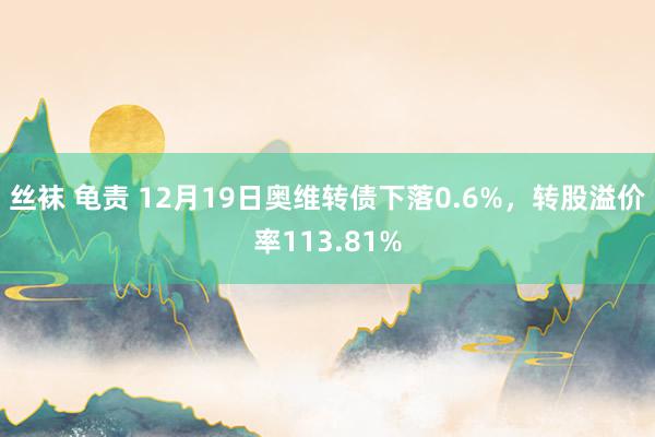 丝袜 龟责 12月19日奥维转债下落0.6%，转股溢价率113.81%