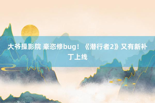 大爷操影院 豪恣修bug！《潜行者2》又有新补丁上线