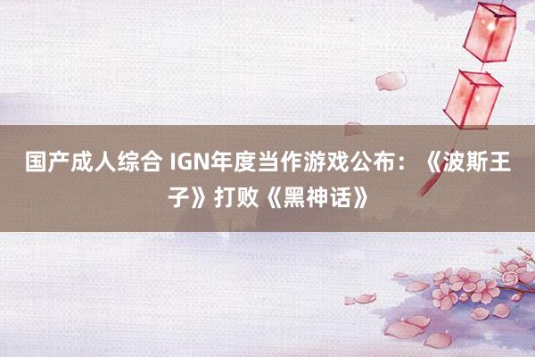 国产成人综合 IGN年度当作游戏公布：《波斯王子》打败《黑神话》