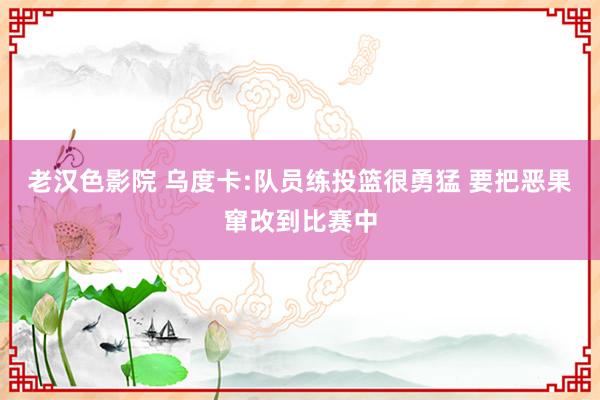 老汉色影院 乌度卡:队员练投篮很勇猛 要把恶果窜改到比赛中