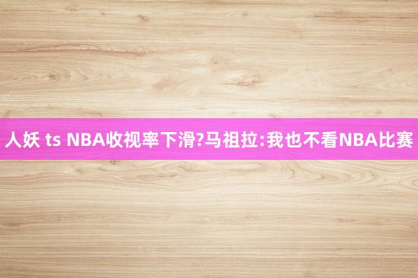 人妖 ts NBA收视率下滑?马祖拉:我也不看NBA比赛