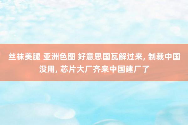 丝袜美腿 亚洲色图 好意思国瓦解过来， 制裁中国没用， 芯片大厂齐来中国建厂了