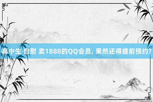 高中生 自慰 卖1888的QQ会员， 果然还得提前预约?