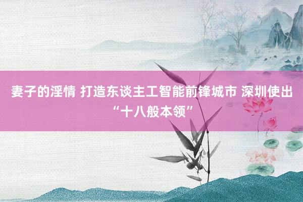 妻子的淫情 打造东谈主工智能前锋城市 深圳使出“十八般本领”