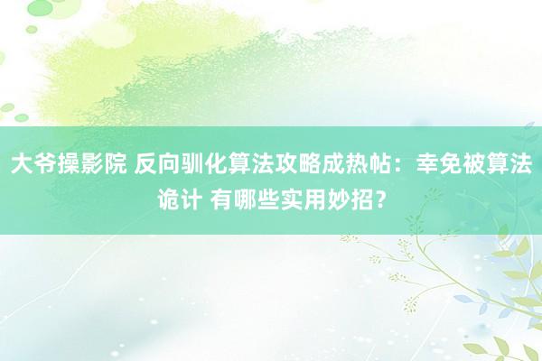 大爷操影院 反向驯化算法攻略成热帖：幸免被算法诡计 有哪些实用妙招？
