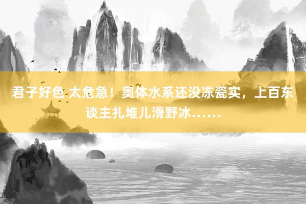 君子好色 太危急！奥体水系还没冻瓷实，上百东谈主扎堆儿滑野冰……
